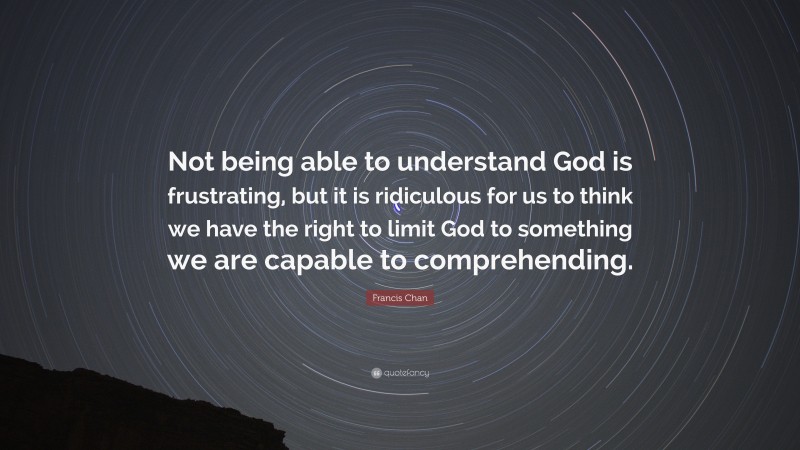 Francis Chan Quote: “Not being able to understand God is frustrating, but it is ridiculous for us to think we have the right to limit God to something we are capable to comprehending.”