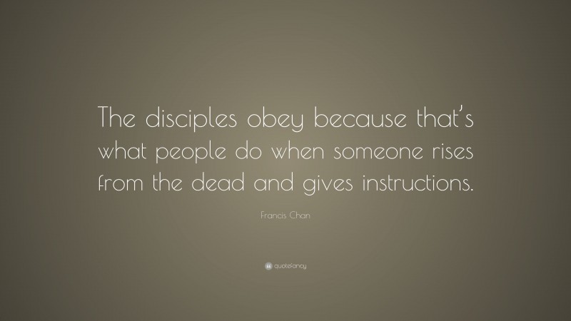Francis Chan Quote: “The disciples obey because that’s what people do when someone rises from the dead and gives instructions.”