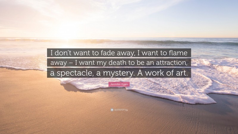 Jennifer Egan Quote: “I don’t want to fade away, I want to flame away – I want my death to be an attraction, a spectacle, a mystery. A work of art.”