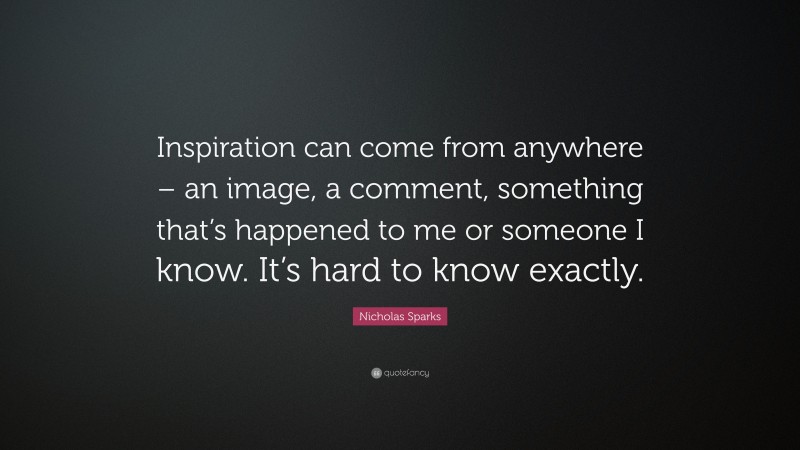 Nicholas Sparks Quote: “Inspiration can come from anywhere – an image, a comment, something that’s happened to me or someone I know. It’s hard to know exactly.”