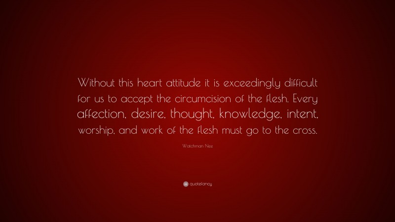 Watchman Nee Quote: “Without this heart attitude it is exceedingly difficult for us to accept the circumcision of the flesh. Every affection, desire, thought, knowledge, intent, worship, and work of the flesh must go to the cross.”