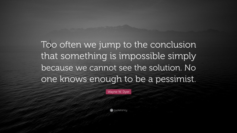 Wayne W. Dyer Quote: “Too often we jump to the conclusion that something is impossible simply because we cannot see the solution. No one knows enough to be a pessimist.”
