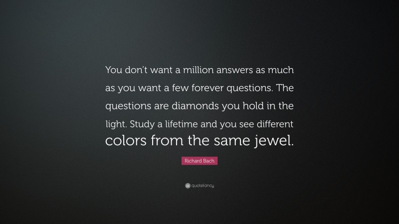 Richard Bach Quote: “You don’t want a million answers as much as you want a few forever questions. The questions are diamonds you hold in the light. Study a lifetime and you see different colors from the same jewel.”