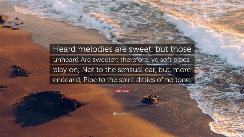 John Keats Quote: “Heard melodies are sweet, but those unheard Are sweeter; therefore, ye soft pipes, play on; Not to the sensual ear, but, more endear’d, Pipe to the spirit ditties of no tone.”