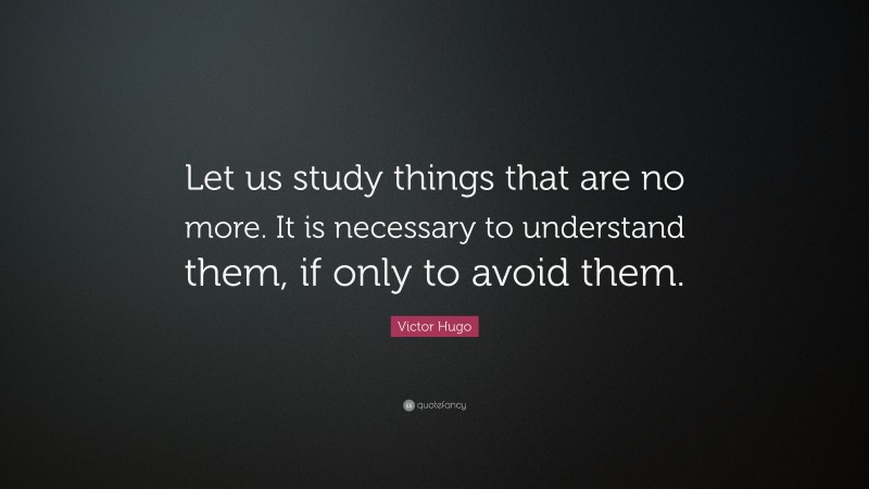 Victor Hugo Quote: “Let us study things that are no more. It is necessary to understand them, if only to avoid them.”