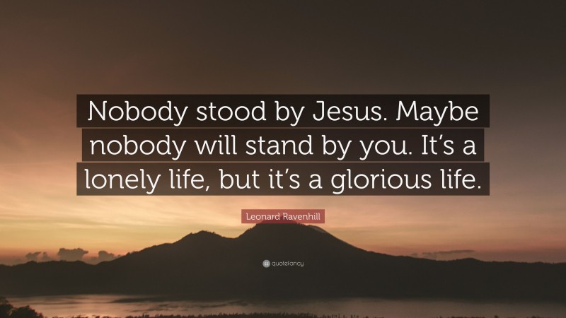 Leonard Ravenhill Quote: “Nobody stood by Jesus. Maybe nobody will stand by you. It’s a lonely life, but it’s a glorious life.”