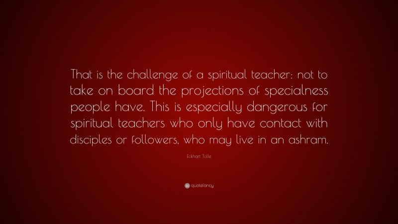 Eckhart Tolle Quote: “That is the challenge of a spiritual teacher: not to take on board the projections of specialness people have. This is especially dangerous for spiritual teachers who only have contact with disciples or followers, who may live in an ashram.”