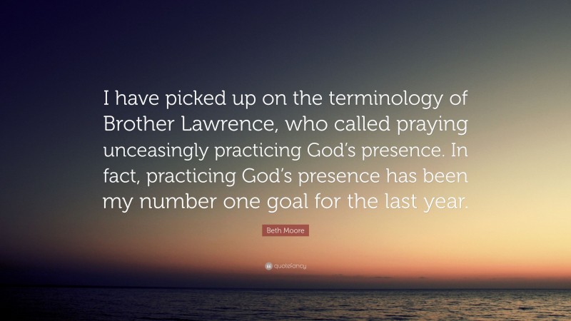 Beth Moore Quote: “I have picked up on the terminology of Brother Lawrence, who called praying unceasingly practicing God’s presence. In fact, practicing God’s presence has been my number one goal for the last year.”