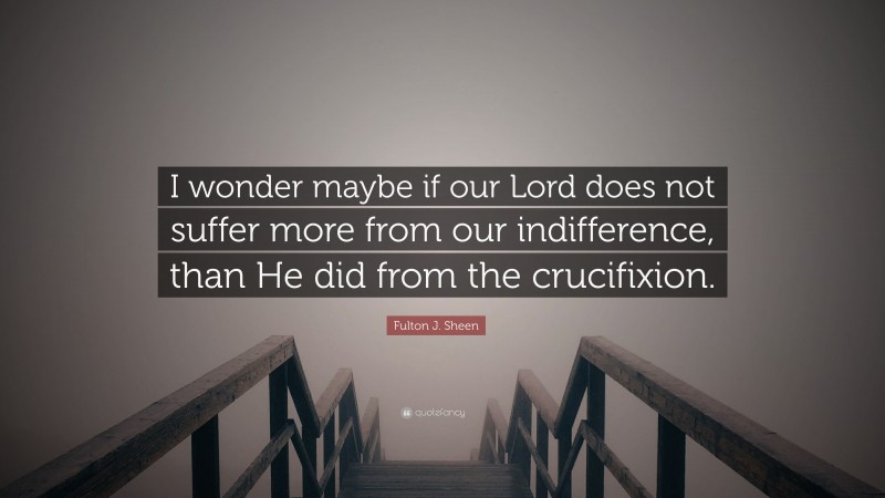 Fulton J. Sheen Quote: “I wonder maybe if our Lord does not suffer more from our indifference, than He did from the crucifixion.”