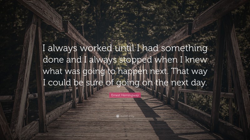 Ernest Hemingway Quote: “I always worked until I had something done and I always stopped when I knew what was going to happen next. That way I could be sure of going on the next day.”