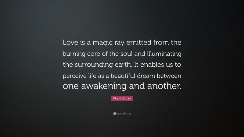 Khalil Gibran Quote: “Love is a magic ray emitted from the burning core of the soul and illuminating the surrounding earth. It enables us to perceive life as a beautiful dream between one awakening and another.”
