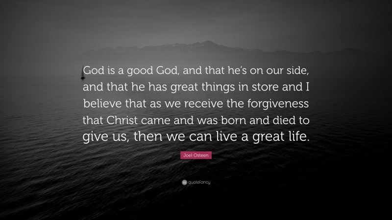 Joel Osteen Quote: “God is a good God, and that he’s on our side, and that he has great things in store and I believe that as we receive the forgiveness that Christ came and was born and died to give us, then we can live a great life.”