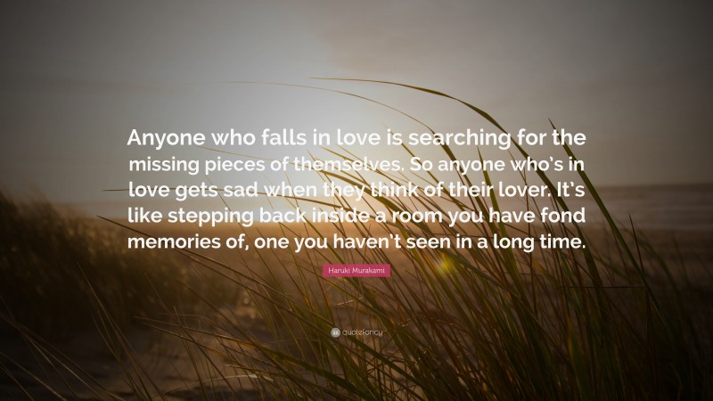 Haruki Murakami Quote: “Anyone who falls in love is searching for the missing pieces of themselves. So anyone who’s in love gets sad when they think of their lover. It’s like stepping back inside a room you have fond memories of, one you haven’t seen in a long time.”