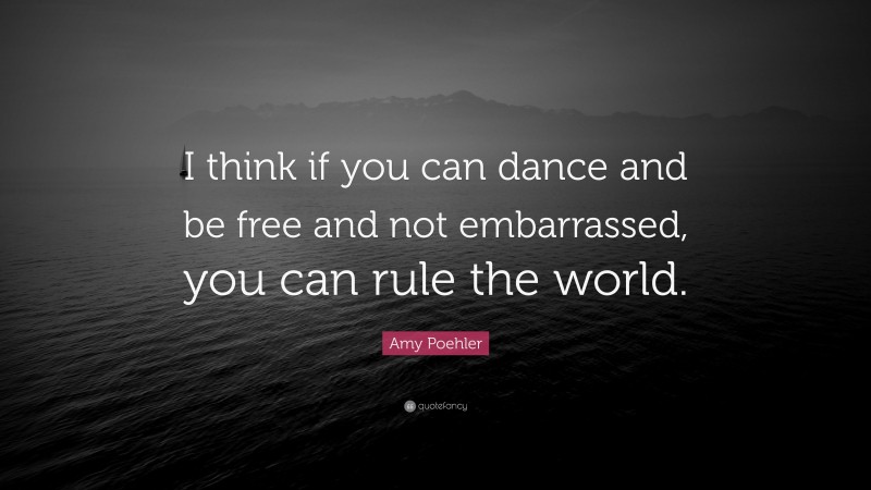 Amy Poehler Quote: “I think if you can dance and be free and not embarrassed, you can rule the world.”