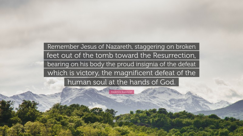 Frederick Buechner Quote: “Remember Jesus of Nazareth, staggering on broken feet out of the tomb toward the Resurrection, bearing on his body the proud insignia of the defeat which is victory, the magnificent defeat of the human soul at the hands of God.”