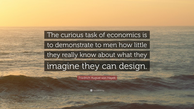 Friedrich August von Hayek Quote: “The curious task of economics is to demonstrate to men how little they really know about what they imagine they can design.”