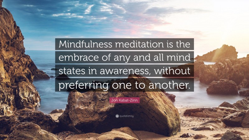 Jon Kabat-Zinn Quote: “Mindfulness meditation is the embrace of any and all mind states in awareness, without preferring one to another.”