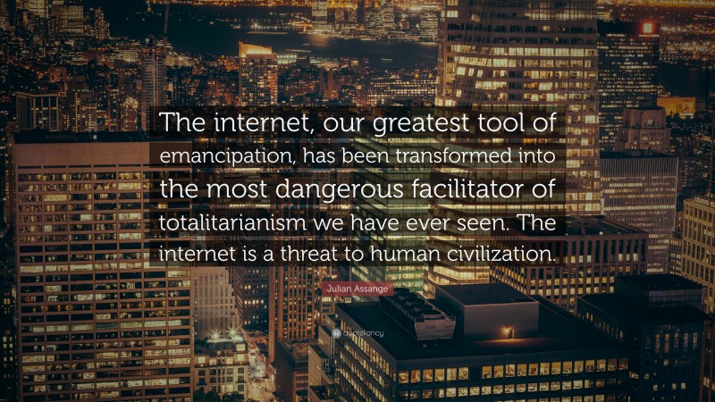Julian Assange Quote: “The internet, our greatest tool of emancipation, has been transformed into the most dangerous facilitator of totalitarianism we have ever seen. The internet is a threat to human civilization.”