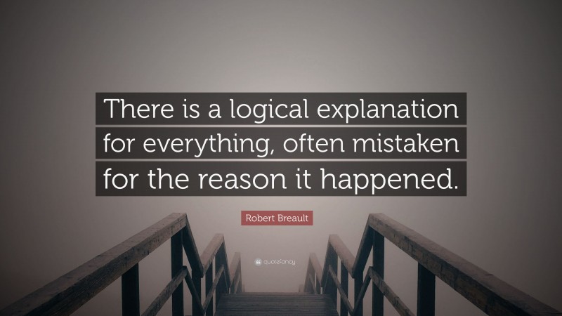 Robert Breault Quote: “There is a logical explanation for everything, often mistaken for the reason it happened.”