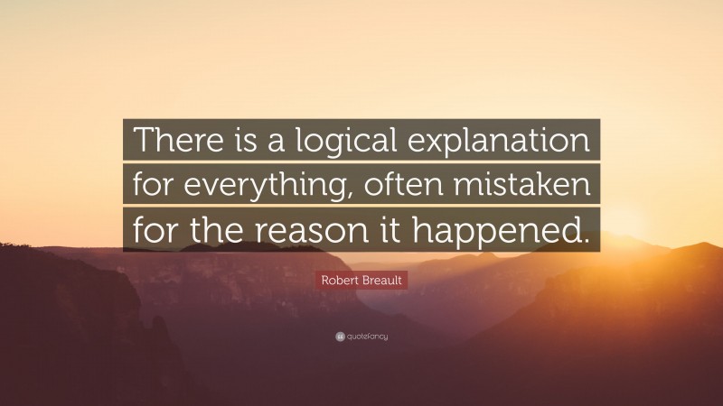 Robert Breault Quote: “There is a logical explanation for everything, often mistaken for the reason it happened.”