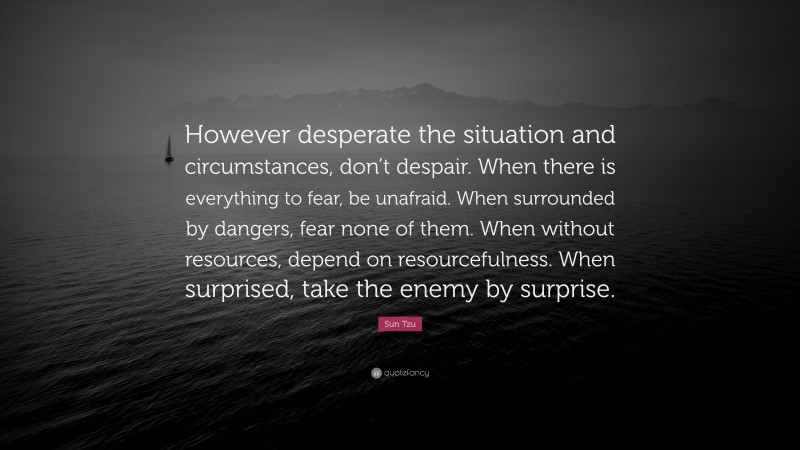 Sun Tzu Quote: “However desperate the situation and circumstances, don’t despair. When there is everything to fear, be unafraid. When surrounded by dangers, fear none of them. When without resources, depend on resourcefulness. When surprised, take the enemy by surprise.”