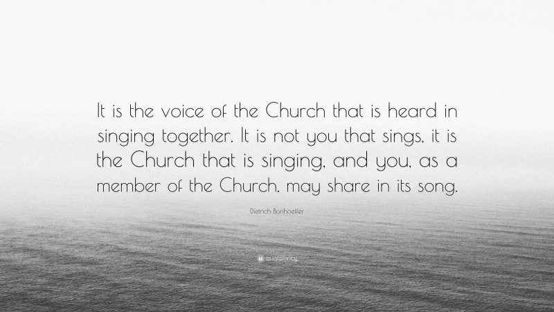 Dietrich Bonhoeffer Quote: “It is the voice of the Church that is heard in singing together. It is not you that sings, it is the Church that is singing, and you, as a member of the Church, may share in its song.”