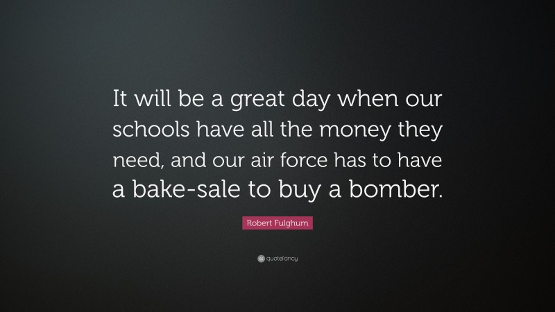 Robert Fulghum Quote: “It will be a great day when our schools have all the money they need, and our air force has to have a bake-sale to buy a bomber.”