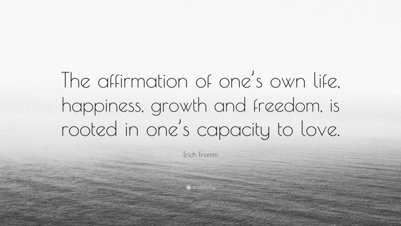 Erich Fromm Quote: “The affirmation of one’s own life, happiness, growth and freedom, is rooted in one’s capacity to love.”