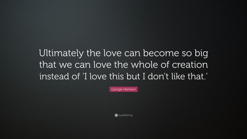 George Harrison Quote: “Ultimately the love can become so big that we can love the whole of creation instead of ‘I love this but I don’t like that.’”