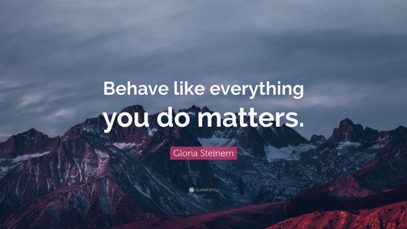Gloria Steinem Quote: “Behave like everything you do matters.”