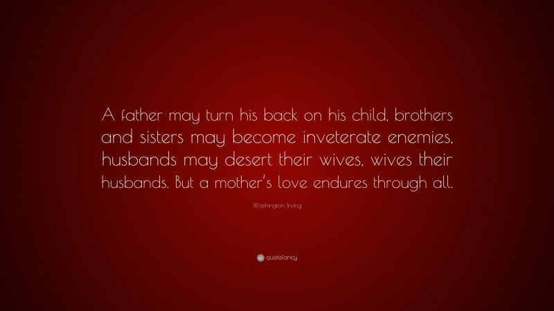 Washington Irving Quote: “A father may turn his back on his child, brothers and sisters may become inveterate enemies, husbands may desert their wives, wives their husbands. But a mother’s love endures through all.”