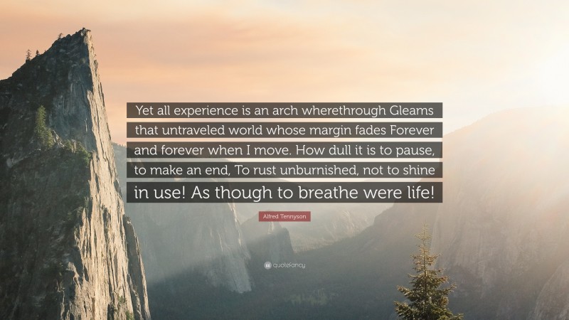 Alfred Tennyson Quote: “Yet all experience is an arch wherethrough Gleams that untraveled world whose margin fades Forever and forever when I move. How dull it is to pause, to make an end, To rust unburnished, not to shine in use! As though to breathe were life!”