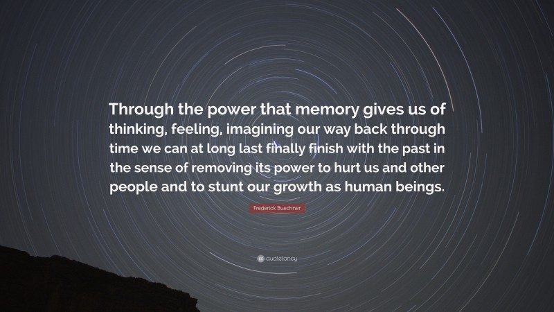 Frederick Buechner Quote: “Through the power that memory gives us of thinking, feeling, imagining our way back through time we can at long last finally finish with the past in the sense of removing its power to hurt us and other people and to stunt our growth as human beings.”