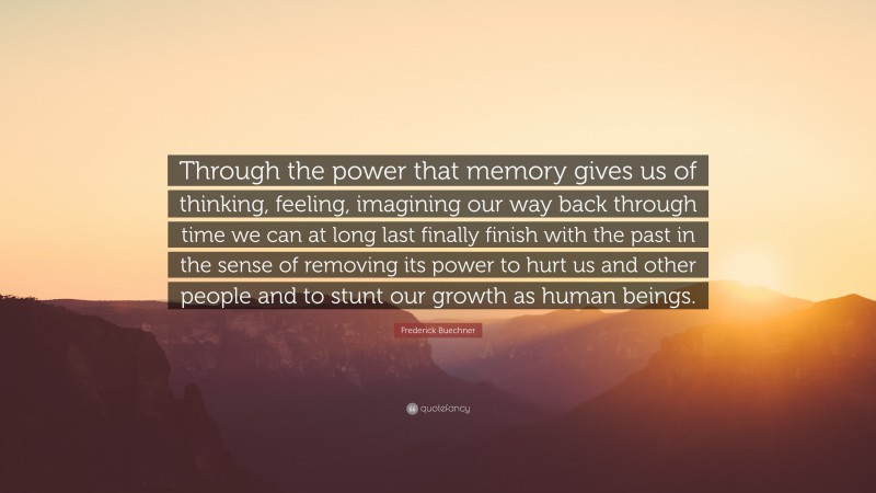 Frederick Buechner Quote: “Through the power that memory gives us of thinking, feeling, imagining our way back through time we can at long last finally finish with the past in the sense of removing its power to hurt us and other people and to stunt our growth as human beings.”