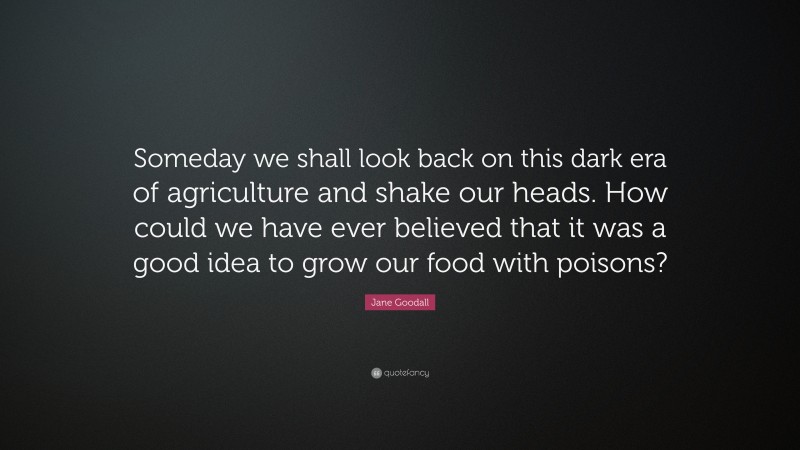 Jane Goodall Quote: “Someday we shall look back on this dark era of agriculture and shake our heads. How could we have ever believed that it was a good idea to grow our food with poisons?”