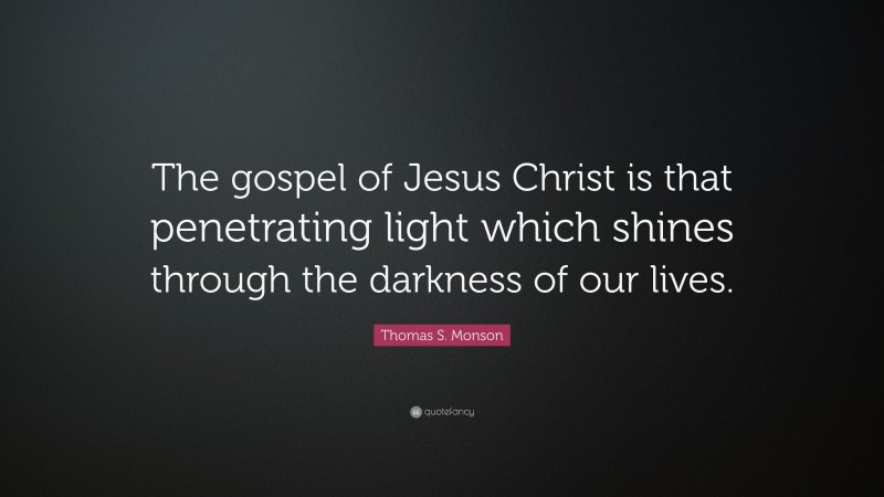 Thomas S. Monson Quote: “The gospel of Jesus Christ is that penetrating light which shines through the darkness of our lives.”