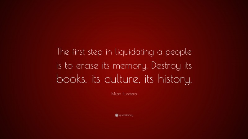 Milan Kundera Quote: “The first step in liquidating a people is to erase its memory. Destroy its books, its culture, its history.”