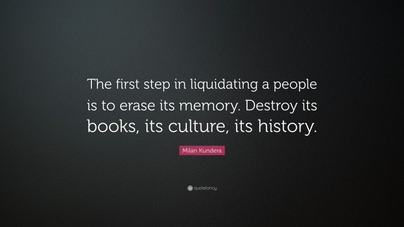 Milan Kundera Quote: “The first step in liquidating a people is to erase its memory. Destroy its books, its culture, its history.”