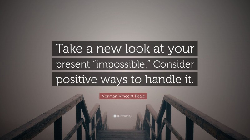 Norman Vincent Peale Quote: “Take a new look at your present “impossible.” Consider positive ways to handle it.”