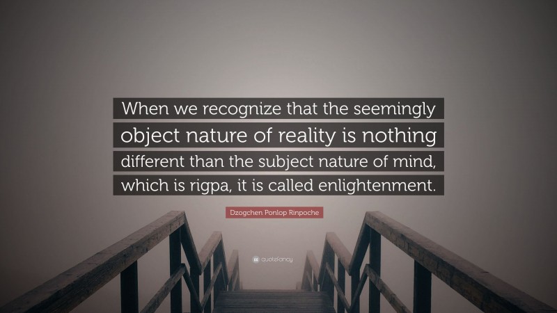Dzogchen Ponlop Rinpoche Quote: “When we recognize that the seemingly object nature of reality is nothing different than the subject nature of mind, which is rigpa, it is called enlightenment.”
