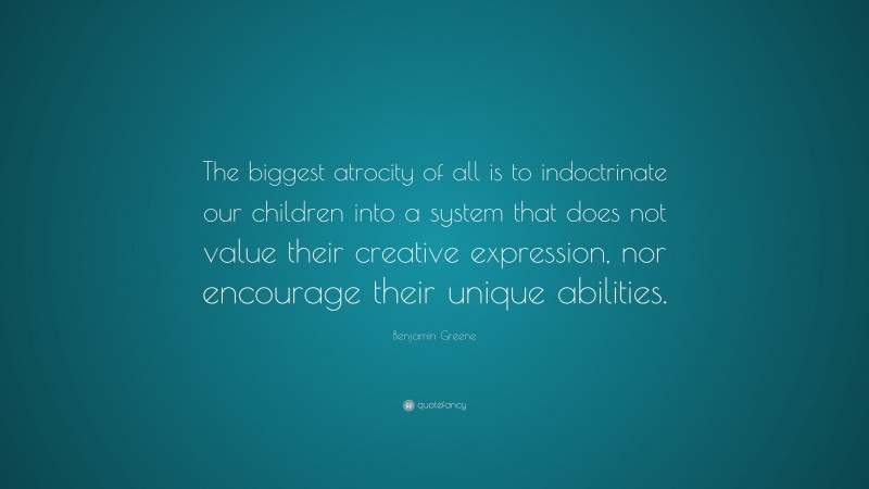 Benjamin Greene Quote: “The biggest atrocity of all is to indoctrinate our children into a system that does not value their creative expression, nor encourage their unique abilities.”