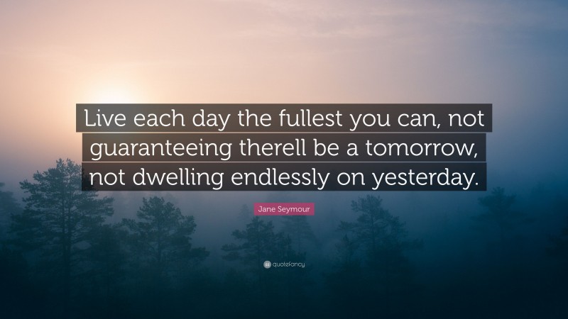 Jane Seymour Quote: “Live each day the fullest you can, not guaranteeing therell be a tomorrow, not dwelling endlessly on yesterday.”