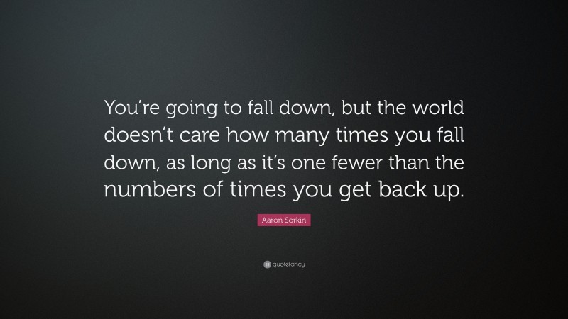 Aaron Sorkin Quote: “You’re going to fall down, but the world doesn’t care how many times you fall down, as long as it’s one fewer than the numbers of times you get back up.”