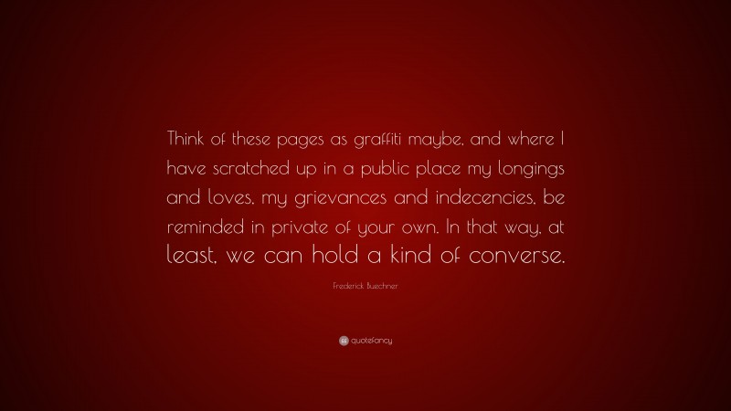 Frederick Buechner Quote: “Think of these pages as graffiti maybe, and where I have scratched up in a public place my longings and loves, my grievances and indecencies, be reminded in private of your own. In that way, at least, we can hold a kind of converse.”