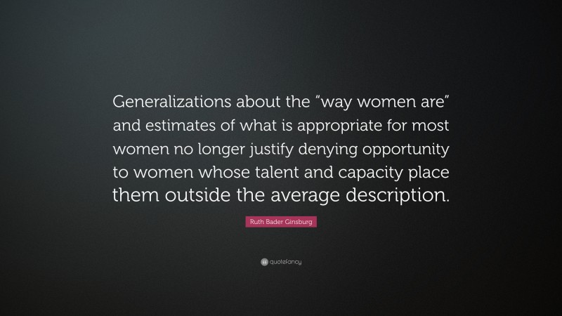 Ruth Bader Ginsburg Quote: “Generalizations about the “way women are” and estimates of what is appropriate for most women no longer justify denying opportunity to women whose talent and capacity place them outside the average description.”