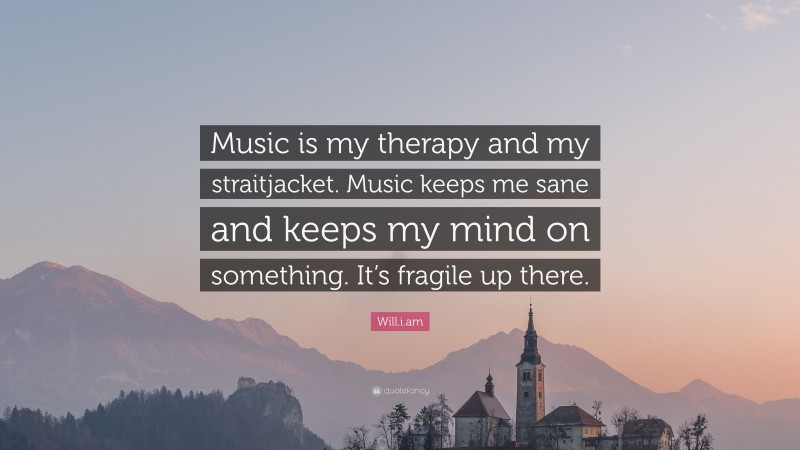 Will.i.am Quote: “Music is my therapy and my straitjacket. Music keeps me sane and keeps my mind on something. It’s fragile up there.”