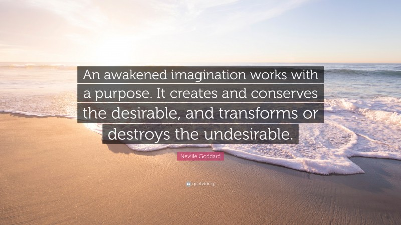 Neville Goddard Quote: “An awakened imagination works with a purpose. It creates and conserves the desirable, and transforms or destroys the undesirable.”