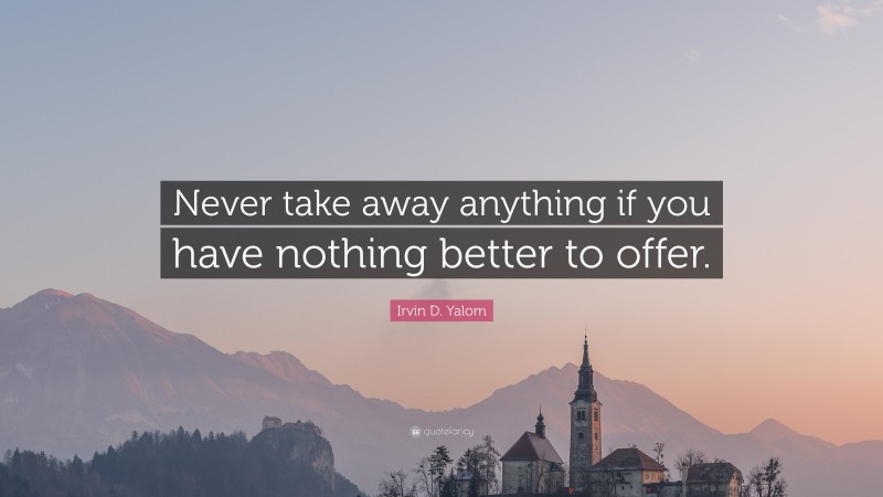 Irvin D. Yalom Quote: “Never take away anything if you have nothing better to offer.”