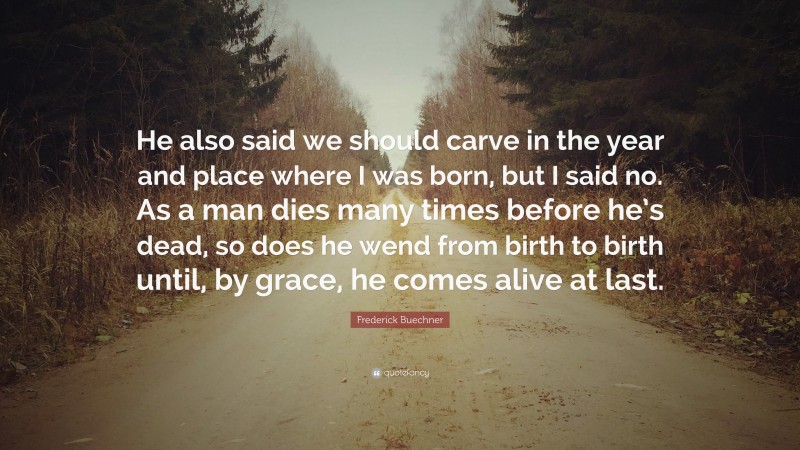 Frederick Buechner Quote: “He also said we should carve in the year and place where I was born, but I said no. As a man dies many times before he’s dead, so does he wend from birth to birth until, by grace, he comes alive at last.”