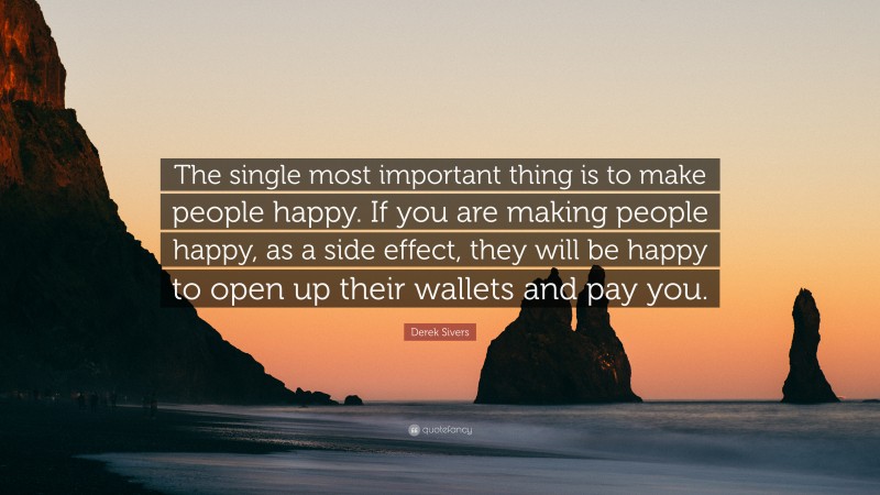 Derek Sivers Quote: “The single most important thing is to make people happy. If you are making people happy, as a side effect, they will be happy to open up their wallets and pay you.”